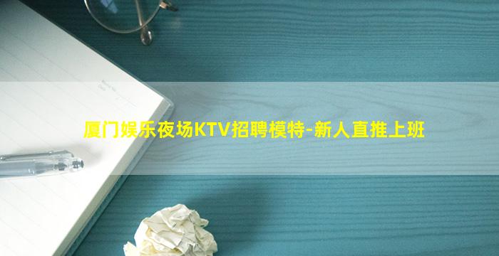 厦门娱乐夜场KTV招聘模特-新人直推上班